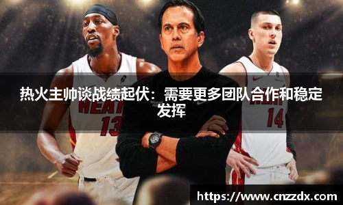 热火主帅谈战绩起伏：需要更多团队合作和稳定发挥