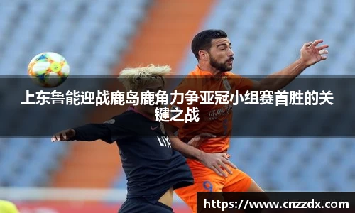 上东鲁能迎战鹿岛鹿角力争亚冠小组赛首胜的关键之战