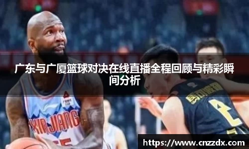 广东与广厦篮球对决在线直播全程回顾与精彩瞬间分析