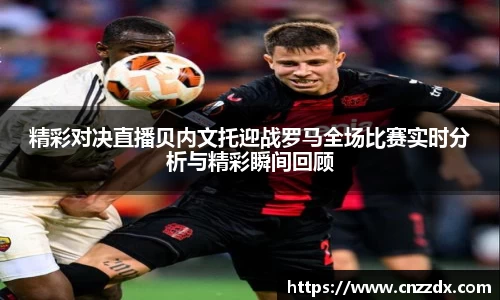 精彩对决直播贝内文托迎战罗马全场比赛实时分析与精彩瞬间回顾
