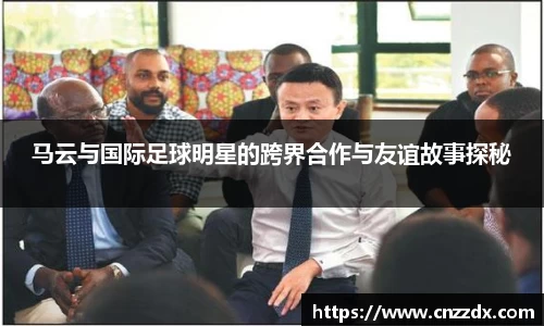 马云与国际足球明星的跨界合作与友谊故事探秘